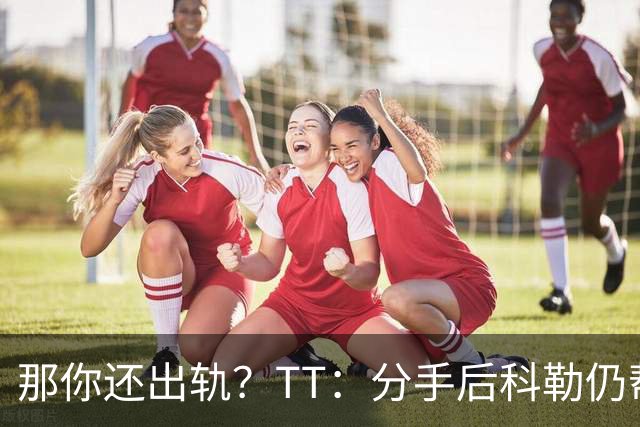 那你还出轨？TT：分手后科勒仍帮我照顾患病的弟弟 她就像个天使